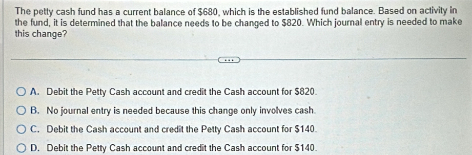 The petty cash fund has a current balance of $680, which is the established fund balance. Based on activity in
the fund, it is determined that the balance needs to be changed to $820. Which journal entry is needed to make
this change?
A. Debit the Petty Cash account and credit the Cash account for $820.
B. No journal entry is needed because this change only involves cash.
C. Debit the Cash account and credit the Petty Cash account for $140.
D. Debit the Petty Cash account and credit the Cash account for $140.