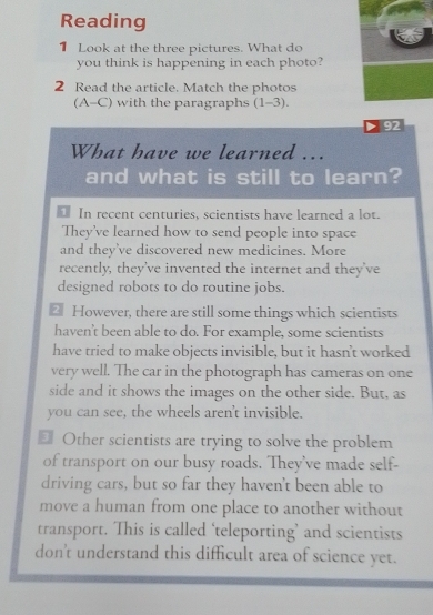 Reading
1 Look at the three pictures. What do
you think is happening in each photo?
2 Read the article. Match the photos
(A-C) with the paragraphs (1-3). 
92
What have we learned ...
and what is still to learn?
In recent centuries, scientists have learned a lot.
They've learned how to send people into space
and they've discovered new medicines. More
recently, they've invented the internet and they've
designed robots to do routine jobs.
₹ However, there are still some things which scientists
haven't been able to do. For example, some scientists
have tried to make objects invisible, but it hasn't worked
very well. The car in the photograph has cameras on one
side and it shows the images on the other side. But, as
you can see, the wheels aren't invisible.
₹ Other scientists are trying to solve the problem
of transport on our busy roads. They've made self-
driving cars, but so far they haven't been able to
move a human from one place to another without
transport. This is called ‘teleporting’ and scientists
don't understand this difficult area of science yet.