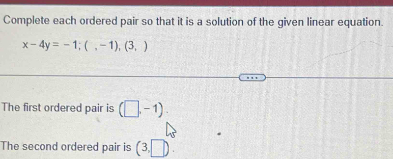 Complete each ordered pair so that it is a solution of the given linear equation.
x-4y=-1;(,-1),(3,)
The first ordered pair is (□ ,-1). 
The second ordered pair is (3,□ ).