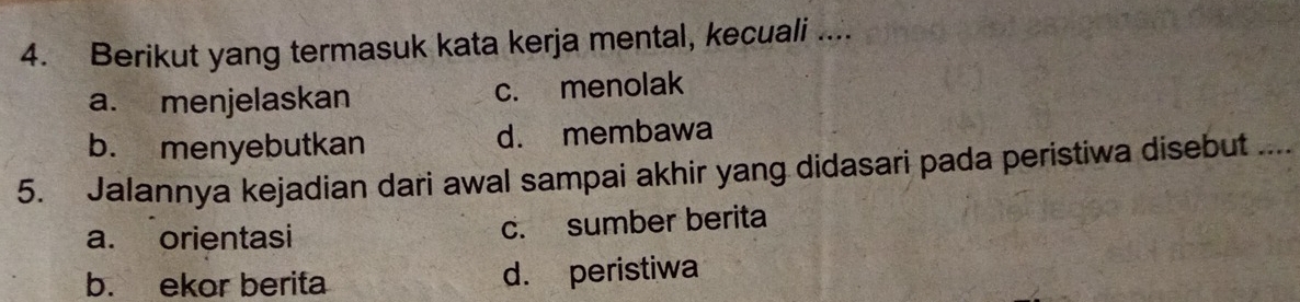 Berikut yang termasuk kata kerja mental, kecuali ....
a. menjelaskan c. menolak
b. menyebutkan d. membawa
5. Jalannya kejadian dari awal sampai akhir yang didasari pada peristiwa disebut ....
a. orientasi c. sumber berita
b. ekor berita d. peristiwa