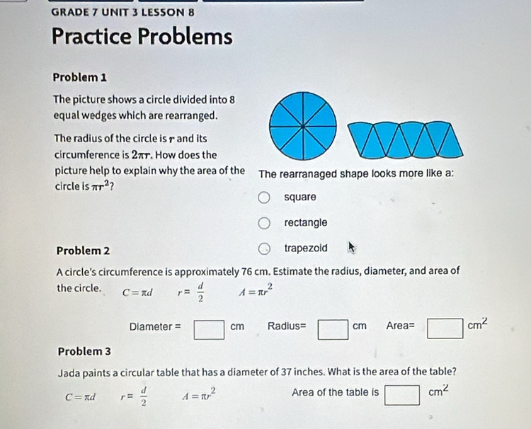 GRADE 7 UNIT 3 LESSON 8
Practice Problems
Problem 1
The picture shows a circle divided into 8
equal wedges which are rearranged.
The radius of the circle is r and its
circumference is 2π. How does the
picture help to explain why the area of the The rearranaged shape looks more like a:
circle is π r^2 ?
square
rectangle
Problem 2 trapezoid
A circle's circumference is approximately 76 cm. Estimate the radius, diameter, and area of
the circle. C=π d r= d/2  A=π r^2
Diameter =□ cm Radius =□ cm Area= □ cm^2
Problem 3
Jada paints a circular table that has a diameter of 37 inches. What is the area of the table?
C=π d r= d/2  A=π r^2 Area of the table is □ cm^2