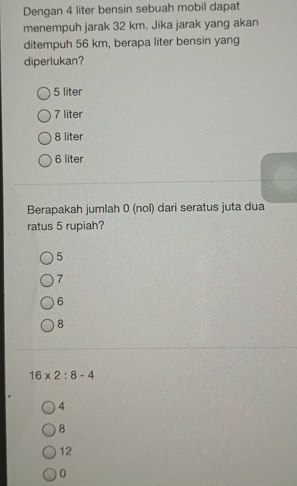 Dengan 4 liter bensin sebuah mobil dapat
menempuh jarak 32 km. Jika jarak yang akan
ditempuh 56 km, berapa liter bensin yang
diperlukan?
5 liter
7 liter
8 liter
6 liter
Berapakah jumlah 0 (nol) dari seratus juta dua
ratus 5 rupiah?
5
7
6
8
16* 2:8-4
4
8
12
0