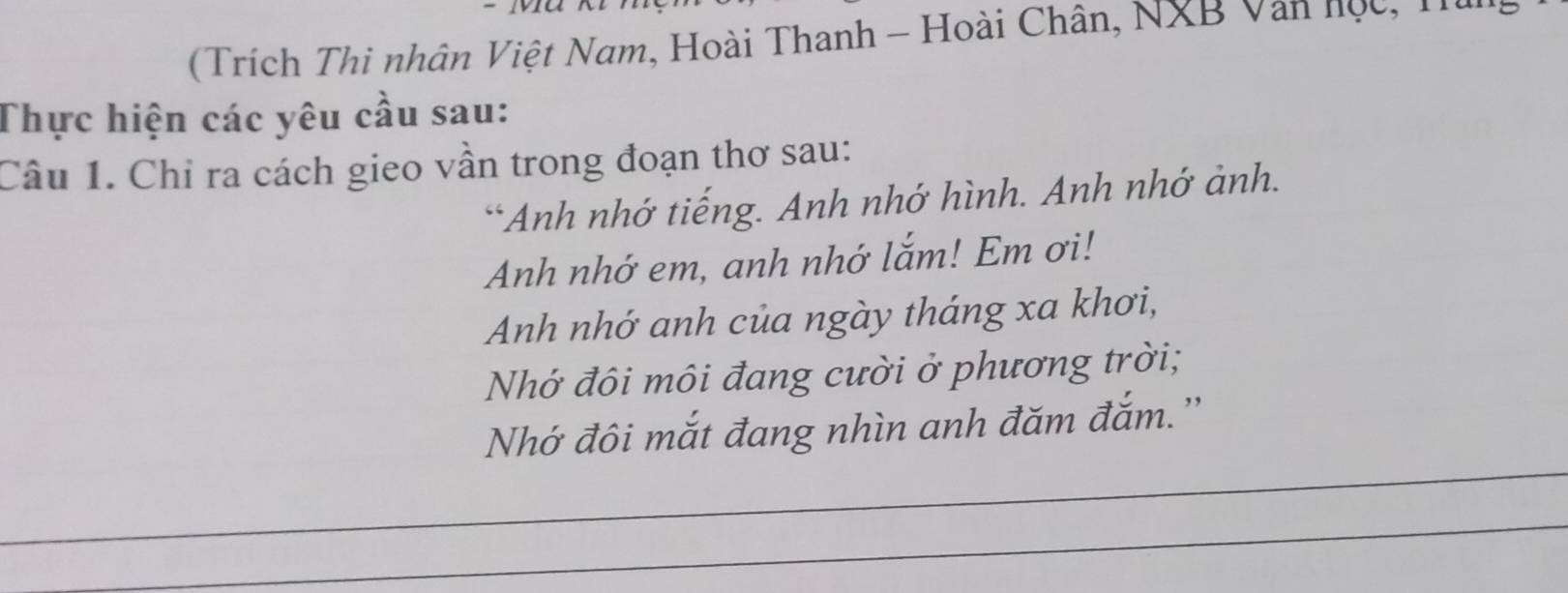 (Trích Thi nhân Việt Nam, Hoài Thanh - Hoài Chân, NXB Văn học, T 
Thực hiện các yêu cầu sau: 
Câu 1. Chỉ ra cách gieo vần trong đoạn thơ sau: 
*Anh nhớ tiếng. Anh nhớ hình. Anh nhớ ảnh. 
Anh nhớ em, anh nhớ lắm! Em ơi! 
Anh nhớ anh của ngày tháng xa khơi, 
Nhớ đôi môi đang cười ở phương trời; 
Nhớ đôi mắt đang nhìn anh đăm đắm.''