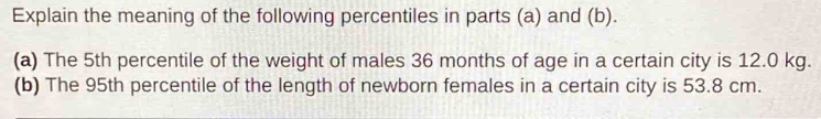 Explain the meaning of the following percentiles in parts (a) and (b). 
(a) The 5th percentile of the weight of males 36 months of age in a certain city is 12.0 kg. 
(b) The 95th percentile of the length of newborn females in a certain city is 53.8 cm.