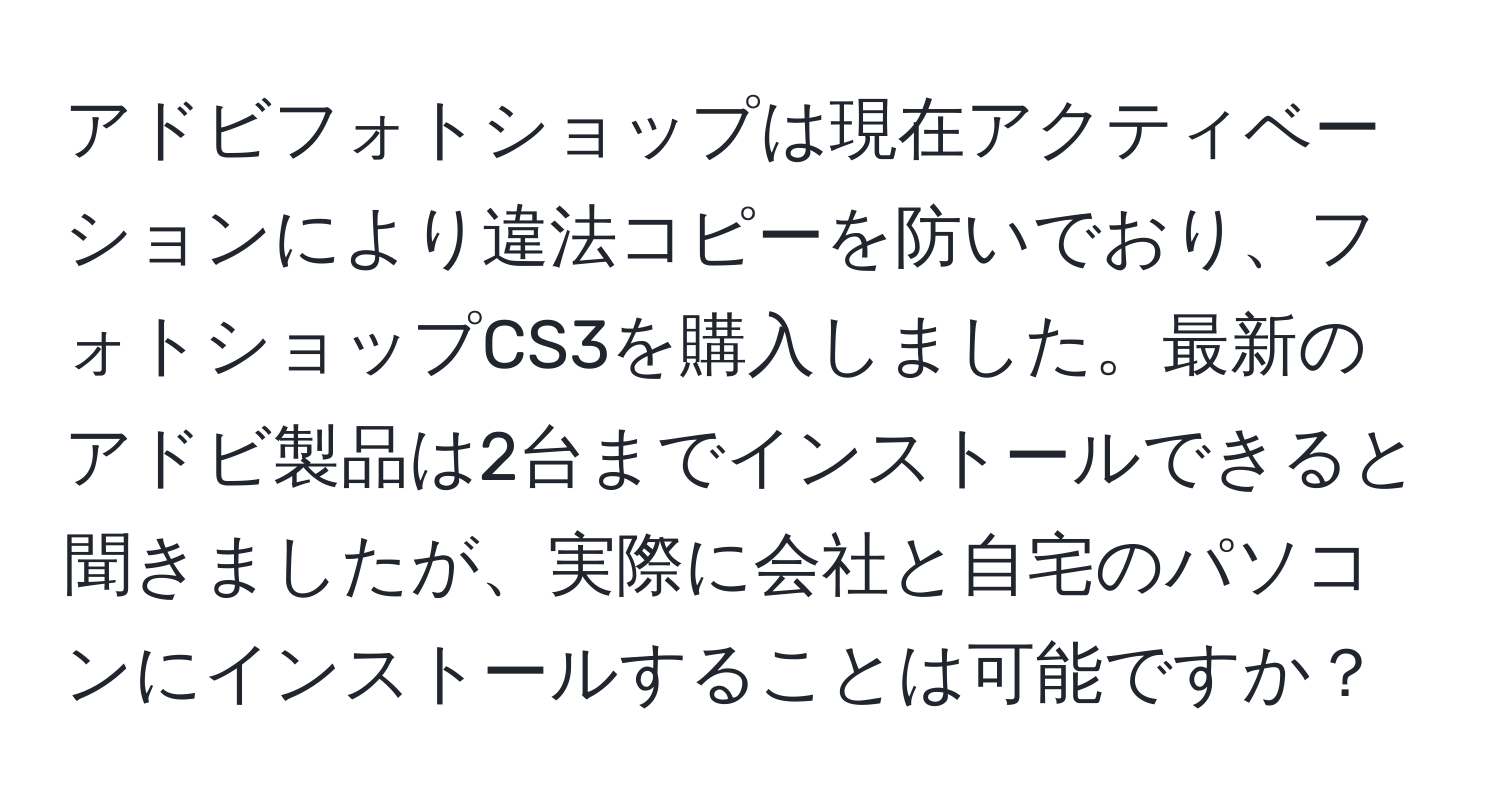 アドビフォトショップは現在アクティベーションにより違法コピーを防いでおり、フォトショップCS3を購入しました。最新のアドビ製品は2台までインストールできると聞きましたが、実際に会社と自宅のパソコンにインストールすることは可能ですか？