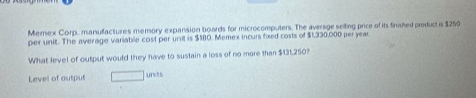 Memex Corp. manufactures memory expansion boards for microcomputers. The average selling price of its finished product is $250
per unit. The average variable cost per unit is $180. Memex incurs fixed costs of $1,330,000 per year
What level of output would they have to sustain a loss of no more than $131,250? 
Level of output units