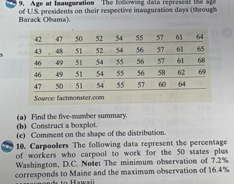 Age at Inauguration The following data represent the age 
of U.S. presidents on their respective inauguration days (through 
Barack Obama). 
s 
(a) Find the five-number summary. 
(b) Construct a boxplot. 
(c) Comment on the shape of the distribution. 
10. Carpoolers The following data represent the percentage 
of workers who carpool to work for the 50 states plus 
Washington, D.C. Note: The minimum observation of 7.2%
corresponds to Maine and the maximum observation of 16.4%