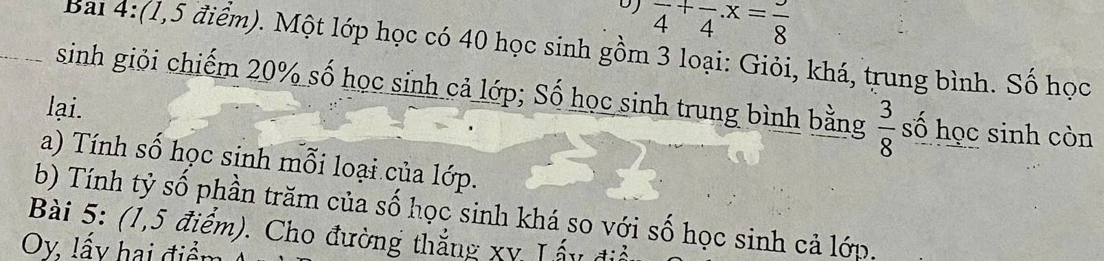 frac 4^(+frac )4.x=frac 8
Bai 4:(1,5 điểm). Một lớp học có 40 học sinh gồm 3 loại: Giỏi, khá, trung bình. Số học 
sinh giỏi chiếm 20% số học sinh cả lớp; Số học sinh trung bình bằng  3/8  số học sinh còn 
lại. 
a) Tính số học sinh mỗi loại của lớp. 
b) Tính tỷ số phần trăm của số học sinh khá so với số học sinh cả lớp. 
Bài 5: (1,5 điểm). Cho đường thắng xy Lấy đi
Oy, lấy hai điểm