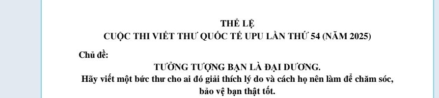 thể lệ 
CuộC THI VIÉT THư QUỐC TÊ UPU lần thứ 54 (năm 2025) 
Chủ đề: 
tưởng tượng bẠn lÀ đại dương. 
Hãy viết một bức thư cho ai đó giải thích lý do và cách họ nên làm đế chăm sóc, 
bảo vệ bạn thật tốt.