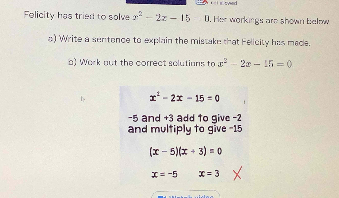 not allowed 
Felicity has tried to solve x^2-2x-15=0. Her workings are shown below. 
a) Write a sentence to explain the mistake that Felicity has made. 
b) Work out the correct solutions to x^2-2x-15=0.
x^2-2x-15=0
-5 and +3 add to give -2
and multiply to give -15
(x-5)(x+3)=0
x=-5 x=3