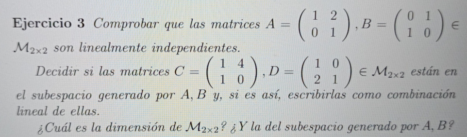 Comprobar que las matrices A=beginpmatrix 1&2 0&1endpmatrix , B=beginpmatrix 0&1 1&0endpmatrix ∈
M_2* 2 son linealmente independientes. 
Decidir si las matrices C=beginpmatrix 1&4 1&0endpmatrix , D=beginpmatrix 1&0 2&1endpmatrix ∈ M_2* 2 están en 
el subespacio generado por A, B y, si es así, escribirlas como combinación 
lineal de ellas. 
¿Cuál es la dimensión de M_2* 2 ? ¿Y la del subespacio generado por A, B?