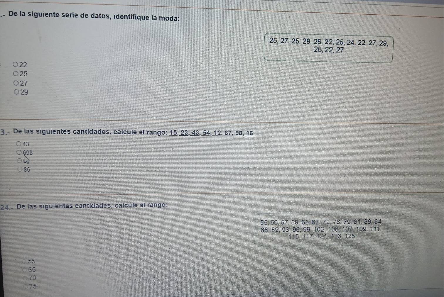 De la siguiente serie de datos, identifique la moda:
25, 27, 25, 29, 26, 22, 25, 24, 22, 27, 29,
25, 22, 27
22
25
27
29
3 De las siguientes cantidades, calcule el rango: 15, 23, 43, 54, 12, 67, 98, 16.
43
698
86
24.- De las siguientes cantidades, calcule el rango:
55, 56, 57, 59. 65, 67, 72. 76. 79. 81. 89. 84.
88, 89, 93, 96, 99, 102, 106, 107, 109, 111.
115, 117, 121, 123, 125
55
65
70
75