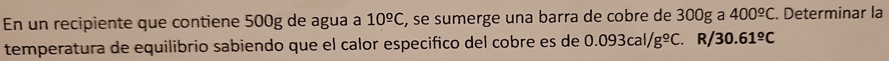 En un recipiente que contiene 500g de agua a 10^(_ o)C E, se sumerge una barra de cobre de 300g a 400^(_ circ)C. Determinar la 
temperatura de equilibrio sabiendo que el calor especifico del cobre es de 0.093cal/g°C. R/ 30.61^(_ o)C