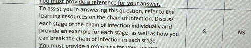 You must provide a reference for your answer. 
To assist you in answering this question, refer to the 
learning resources on the chain of infection. Discuss 
each stage of the chain of infection individually and 
provide an example for each stage, as well as how you s NS 
can break the chain of infection in each stage.