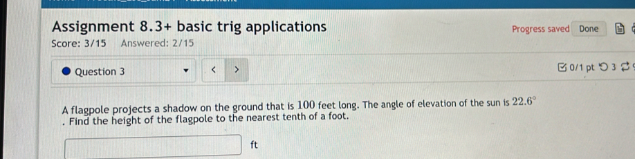 Assignment 8.3+ basic trig applications Progress saved 
Score: 3/15 Answered: 2/15 Done 
Question 3 0/1 pt つ 3 
< 
A flagpole projects a shadow on the ground that is  100 feet long. The angle of elevation of the sun is 22.6°. Find the height of the flagpole to the nearest tenth of a foot.
□ ft