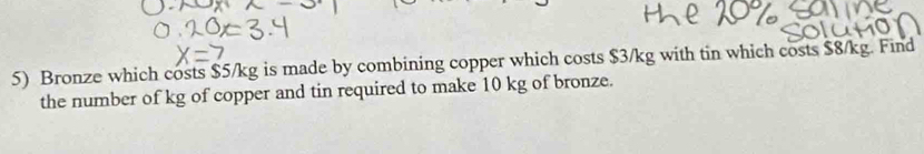 Bronze which costs $5/kg is made by combining copper which costs $3/kg with tin which costs $8/kg. Find 
the number of kg of copper and tin required to make 10 kg of bronze.