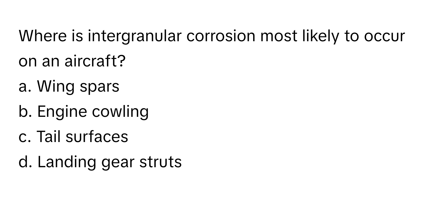 Where is intergranular corrosion most likely to occur on an aircraft? 
a. Wing spars 
b. Engine cowling 
c. Tail surfaces 
d. Landing gear struts