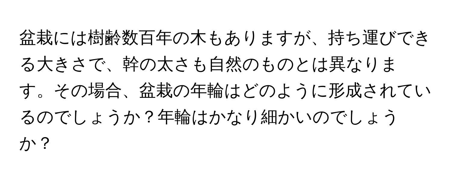 盆栽には樹齢数百年の木もありますが、持ち運びできる大きさで、幹の太さも自然のものとは異なります。その場合、盆栽の年輪はどのように形成されているのでしょうか？年輪はかなり細かいのでしょうか？