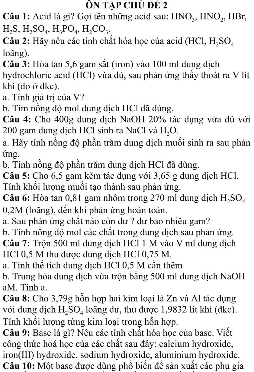 ÔN Tập CHủ đÊ 2
Câu 1: Acid là gì? Gọi tên những acid sau: HNO_3,HNO_2 , HBr,
H_2S,H_2SO_4,H_3PO_4,H_2CO_3.
Câu 2: Hãy nêu các tính chất hóa học của acid ở H Cl, H_2SO_4
loãng).
Câu 3: Hòa tan 5,6 gam sắt (iron) vào 100 ml dung dịch
hydrochloric acid (HCl) vừa đủ, sau phản ứng thấy thoát ra V lít
khí (đo ở đkc).
a. Tính giá trị của V?
b. Tìm nồng độ mol dung dịch HCl đã dùng.
Câu 4: Cho 400g dung dịch NaOH 20% tác dụng vừa đủ với
200 gam dung dịch HCl sinh ra NaCl và H_2O.
a. Hãy tính nồng độ phần trăm dung dịch muối sinh ra sau phản
ứng.
b. Tính nồng độ phần trăm dung dịch HCl đã dùng.
Câu 5: Cho 6,5 gam kẽm tác dụng với 3,65 g dung dịch HCl.
Tính khối lượng muối tạo thành sau phản ứng.
Câu 6: Hòa tan 0,81 gam nhôm trong 270 ml dung dịch H_2SO_4
0,2M (loãng), đến khi phản ứng hoàn toàn.
a. Sau phản ứng chất nào còn dư ? dư bao nhiêu gam?
b. Tính nồng độ mol các chất trong dung dịch sau phản ứng.
Câu 7: Trộn 500 ml dung dịch HCl 1 M vào V ml dung dịch
HCl 0,5 M thu được dung dịch HCl 0,75 M.
a. Tính thể tích dung dịch HCl 0,5 M cần thêm
b. Trung hòa dung dịch vừa trộn bằng 500 ml dung dịch NaOH
aM. Tính a.
Câu 8: Cho 3,79g hỗn hợp hai kim loại là Zn và Al tác dụng
với dung dịch H_2SO_4 loãng dư, thu được 1,9832 lít khí (đkc).
Tính khối lượng từng kim loại trong hỗn hợp.
Câu 9: Base là gì? Nêu các tính chất hóa học của base. Viết
công thức hoá học của các chất sau đây: calcium hydroxide,
iron(III) hydroxide, sodium hydroxide, aluminium hydroxide.
Câu 10: Một base được dùng phổ biến để sản xuất các phụ gia