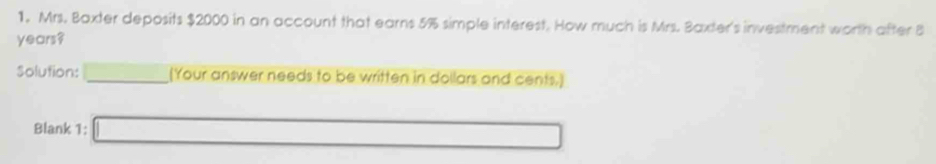 Mrs. Baxter deposits $2000 in an account that earns 5% simple interest. How much is Mrs. Baxter's investment worth after 8
years? 
Solution: r= ()/() () (Your answer needs to be written in dollars and cents.] 
Blank 1: □