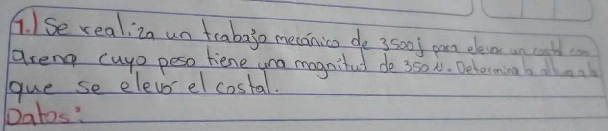 1Se realiza un fraba3o mecanico de 3500l pan elevns un cooth cn 
areng cayo peso hiene una magnifud de 350N. Determing b alloal 
gue se elevo el costal. 
Datos?