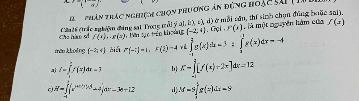 v=(1-frac a)·
I phân trác nghiệm chọn phương án đứng hoặc sải ( 10 )
Câu16 (trắc nghiệm đúng sai Trong mỗi ý a), b), c), d) ở mỗi câu, thí sinh chọn đúng hoặc sai).
Cho hàm số f(x),. g(x). liên tục trên khoảng (-2;4).Goi . F(x). là một nguyên hàm của f(x)
trên khoảng (-2;4) biết F(-1)=1, F(2)=4 và ∈tlimits _(-1)^2g(x)dx=3; ∈tlimits _3^((-1)g(x)dx=-4
a) I=∈tlimits _(-1)^2f(x)dx=3 K=∈tlimits _(-1)^2[f(x)+2x]dx=12
b)
c) H=∈tlimits _(-1)^2(e^1+ln (f(x)))+4)dx=3e+12 M=9∈tlimits _3^2g(x)dx=9
d)