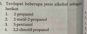 Terdapat beberapa jenis alkohol sebagai 
berikut. 
1. 2 -propanol 
1 
2. 2 -metil -2 -propanol 
3. 3 -pentanol 
c 
4. 2, 2 -dimetil propanol