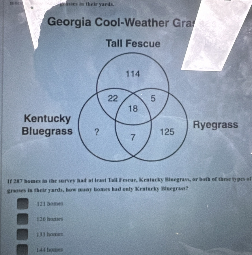 geasses in their yards.
Georgia Cool-Weather Gra
Tall Fescue
114
22 5
18
Kentucky
Ryegrass
Bluegrass ? 7 125
If 287 homes in the survey had at least Tall Fescue, Kentucky Bluegrass, or both of these types of
grasses in their yards, how many homes had only Kentucky Bluegrass?
121 homes
126 homes
133 homes
144 homes