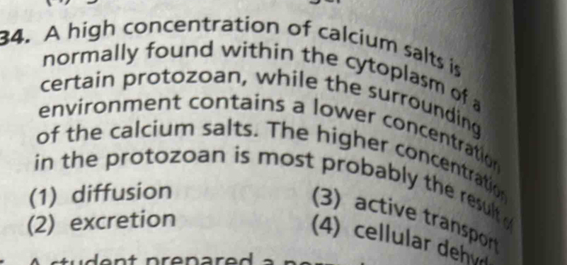 A high concentration of calcium salts is
normally found within the cytoplasm of a
certain protozoan, while the surrounding
environment contains a lower concentration 
of the calcium salts. The higher concentration
in the protozoan is most probably the result .
(1) diffusion
3) ctive traspo
(2) excretion
4) cellular dev