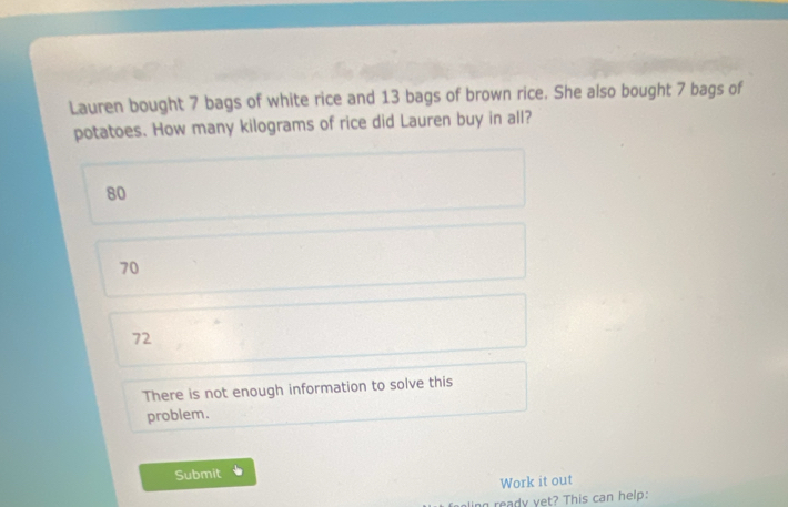 Lauren bought 7 bags of white rice and 13 bags of brown rice. She also bought 7 bags of
potatoes. How many kilograms of rice did Lauren buy in all?
80
70
72
There is not enough information to solve this
problem.
Submit
Work it out
g ready yet? This can help: