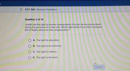 Consumer Protections
Question 2 of 10
Josiah has the right to receive compensation for poor service encountered
during the purchase of a new sofa. Which right listed in the 1962 Consumer
Bill of Rights allows for this compensation?
A. The right to education
B. The right to be informed
C. The right to redress
D. The right to be heard
SUBMIT