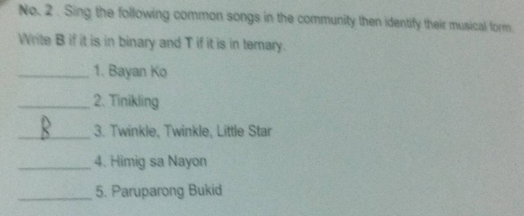 No. 2. Sing the following common songs in the community then identify their musical form. 
Write B if it is in binary and T if it is in terary. 
_1. Bayan Ko 
_2. Tinikling 
_3. Twinkle, Twinkle, Little Star 
_4. Himig sa Nayon 
_5. Paruparong Bukid