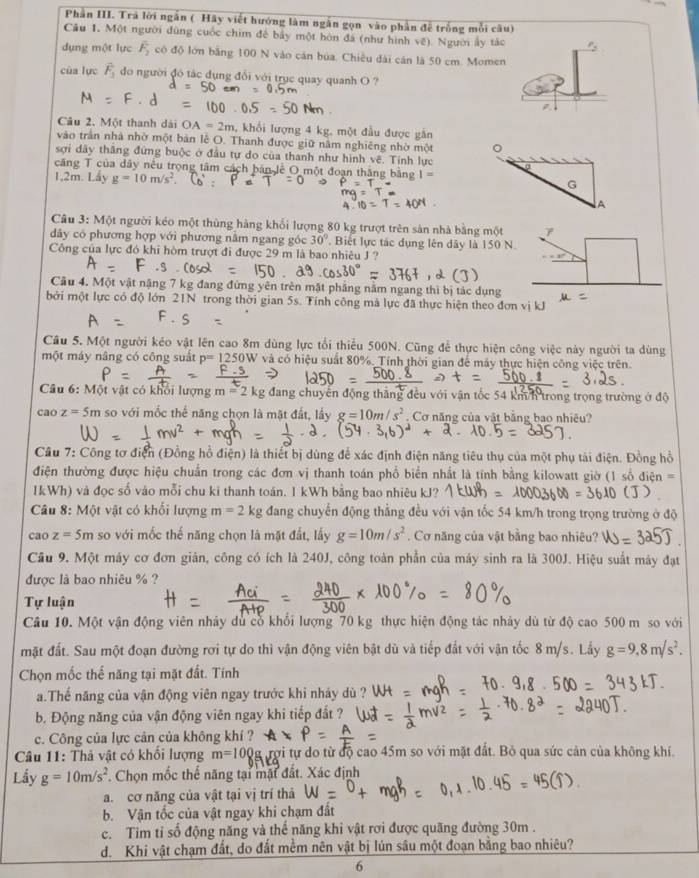 Phần III. Trã lời ngắn ( Hãy viết hướng làm ngắn gọn vào phần đễ trống mỗi câu)
Câu 1. Một người đùng cuốc chim để bảy một hòn đá (như hình vệ). Người ấy tác
dụng một lực F_2 có độ lớn bằng 100 N vào căn bủa. Chiều đài cán là 50 cm. Momen
của lực overline F_2 do người đó tác dụng đổi với trục quay quanh O ?
Câu 2. Một thanh dài OA=2m , khổi lượng 4 kg, một đầu được găn
vào trấn nhà nhờ một bản lễ O. Thanh được giữ năm nghiêng nhờ một 。
sợi dây thắng đứng buộc ở đầu tự do của thanh như hình vẽ. Tính lực
a
căng T của dây nều trọng tâm cách bản lê O một đoạn thăng bằng I=
1,2m. Lấy g=10m/s^2 G
A
Câu 3: Một người kéo một thùng hàng khổi lượng 80 kg trượt trên sản nhà bằng một
dây có phương hợp với phương nằm ngang góc 30° , Biết lực tác dụng lên đây là 150 N.
Công của lực đó khi hòm trượt đi được 29 m là bao nhiêu J ?
Câu 4. Một vật nặng 7 kg đang đứng yên trên mặt phẳng nằm ngang thì bị tác dụng
bởi một lực có độ lớn 21N trong thời gian 5s. Tính công mả lực đã thực hiện theo đơn vị kJ
Câu 5. Một người kéo vật lên cao 8m dùng lực tối thiểu 500N. Cũng để thực hiện công việc này người ta dùng
một máy nâng có công suất P=1250W và có hiệu suất 80%. Tính thời gian để máy thực hiện công việc trên.
Câu 6: Một vật có khổi lượng m=2kg đang chuyên động thăng đều với vận tốc 54 km/h trong trọng trường ở độ
cao z=5m so với mốc thể năng chọn là mặt đất, lấy g=10m/s^2. Cơ năng của vật bằng bao nhiêu?
Câu 7: Công tơ điện (Đồng hồ điện) là thiết bị dùng để xác định điện năng tiêu thụ của một phụ tài điện. Đồng hồ
điện thường được hiệu chuẩn trong các đơn vị thanh toán phổ biển nhất là tính bằng kilowatt giờ (1 số điệt
IkWh) và đọc số vào mỗi chu ki thanh toán. I kWh bằng bao nhiêu kJ?
Câu 8: Một vật có khối lượng m=2kg đang chuyển động thắng đều với vận tốc 54 km/h trong trọng trường ở độ
cao z=5m so với mốc thế năng chọn là mặt đất, lấy g=10m/s^2. Cơ năng của vật bằng bao nhiêu?
Câu 9, Một máy cơ đơn giản, công có ích là 240J, công toàn phần của máy sinh ra là 300J. Hiệu suất máy đạt
được là bao nhiêu % ?
Tự luận
Câu 10. Một vận động viên nhảy dủ cổ khổi lượng 70 kg thực hiện động tác nhảy dù từ độ cao 500 m so với
mặt đất. Sau một đoạn đường rơi tự do thi vận động viên bật dù và tiếp đất với vận tốc 8 m/s. Lấy g=9,8m/s^2.
Chọn mốc thể năng tại mặt đất. Tính
a.Thể năng của vận động viên ngay trước khi nhảy dù ?
b. Động năng của vận động viên ngay khi tiếp đất ?
c. Công của lực cản của không khí ?
Câu 11: Thả vật có khổi lượng m=100 g rợi tự do từ độ cao 45m so với mặt đất. Bỏ qua sức cản của không khí.
Lầy g=10m/s^2 T. Chọn mốc thể năng tại mặt đất. Xác định
a. cơ năng của vật tại vị trí thả
b. Vận tốc của vật ngay khi chạm đất
c. Tim tỉ số động năng và thế năng khi vật rơi được quãng đường 30m .
d. Khi vật chạm đất, do đất mềm nên vật bị lún sâu một đoạn bằng bao nhiêu?
6