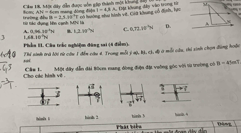 Một dây dẫn được uốn gập thành một khung đây U
8cm; AN=6cm n mang dòng điện I=4,8A. Đặt khung dây vào trong từ
trường đều B=2,5.10^(-3)T có hướng như hình vẽ. Giữ khung cố định, lực
.
từ tác dụng lên cạnh MN là
A. 0,96.10^(-3)N B. 1,2.10^(-3)N
C. 0,72.10^(-3)N D.
1,68.10^(-3)N
Phần II. Câu trắc nghiệm đúng sai (4 điểm).
Thí sinh trả lời từ câu 1 đến câu 4. Trong mỗi ý a), b), c), d) ở mỗi câu, thí sinh chọn đúng hoặc
sai.
Câu 1. Một dây dẫn dài 80cm mang dòng điện đặt vuông góc với từ trường có B=45mT
Cho các hình vẽ .
hinh l hinh 2 hình 3
hình 4
Phát biểu Đúng
ên  một đoạn dây dẫn