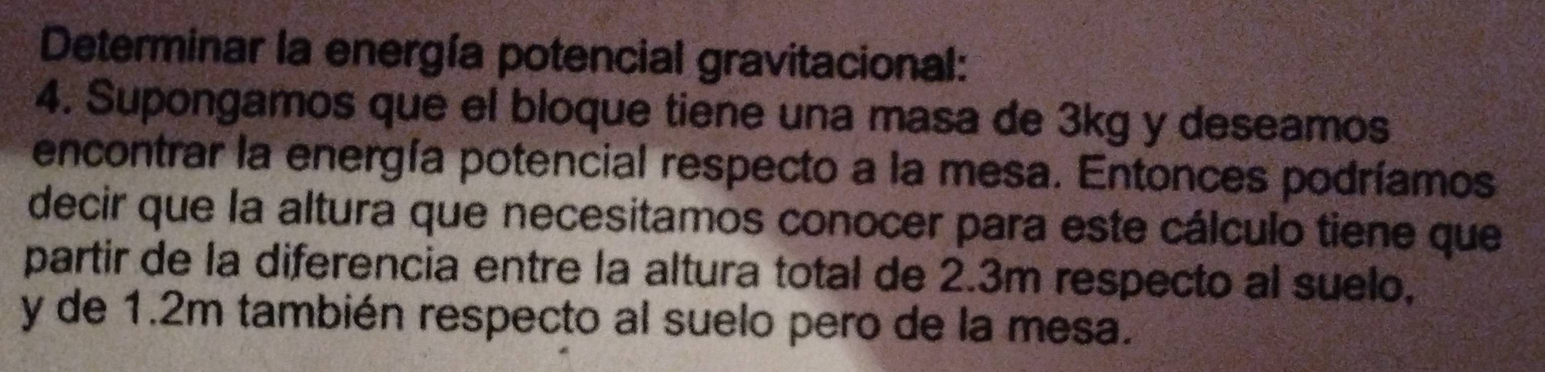 Determinar la energía potencial gravitacional: 
4. Supongamos que el bloque tiene una masa de 3kg y deseamos 
encontrar la energía potencial respecto a la mesa. Entonces podríamos 
decir que la altura que necesitamos conocer para este cálculo tiene que 
partir de la diferencia entre la altura total de 2.3m respecto al suelo, 
y de 1.2m también respecto al suelo pero de la mesa.