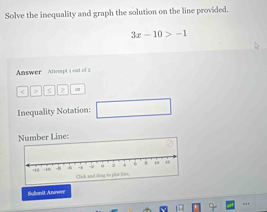 Solve the inequality and graph the solution on the line provided.
3x-10>-1
Answer Attempt 1 out of 2 
< > < or 
Inequality Notation: □ 
Number Line: 
Submit Answer 
…