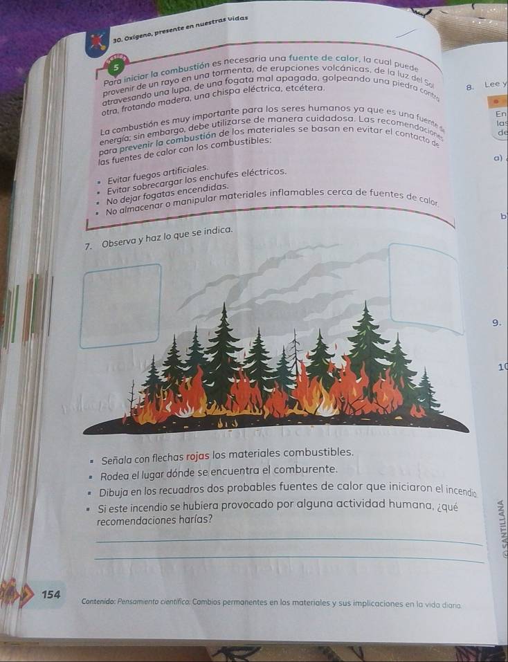 Oxígeno, presente en nuestras vidas
5
Para iniciar la combustión es necesaria una fuente de calor, la cual puede
provenir de un rayo en una tormenta, de erupciones volcánicas, de la luz del So 8. Lee y
atravesando una lupa, de una fogata mal apagada, golpeando una piedra contro
otra, frotando madera, una chispa eléctrica, etcétera.
。 
En
l a combustión es muy importante para los seres humanos ya que es una fuente 
energía; sin embargo, debe utilizarse de manera cuidadosa. Las recomendacione
de
para prevenir la combustión de los materiales se basan en evitar el contacto de las
las fuentes de calor con los combustibles:
a)
Evitar fuegos artificiales.
Evitar sobrecargar los enchufes eléctricos.
No dejar fogatas encendidas.
No almacenar o manipular materiales inflamables cerca de fuentes de color.
b
7. Observa y haz lo que se indica.
9.
10
Señala con flechas rojas los materiales combustibles.
Rodea el lugar dónde se encuentra el comburente.
Dibuja en los recuadros dos probables fuentes de calor que iniciaron el incendio
Si este incendio se hubiera provocado por alguna actividad humana, ¿qué
recomendaciones harías?
_
_
154 Contenido: Pensamiento científico: Cambios permanentes en los materiales y sus implicaciones en la vida diaria