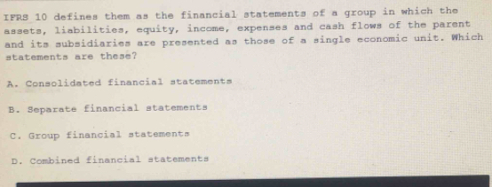 IFRS 10 defines them as the financial statements of a group in which the
assets, liabilities, equity, income, expenses and cash flows of the parent
and its subsidiaries are presented as those of a single economic unit. Which
statements are these?
A. Consolidated financial statements
B. Separate financial statements
C. Group financial statements
D. Combined financial statements