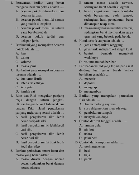 Pernyataan berikut yang benar B. satuan massa adalah newton,
mengenai besaran pokok adalah .. sedangkan berat adalah kilogram
A. besaran pokok diturunkan dari C. hasil pengukuran massa berubah-
besaran turunan ubah bergantung pada tempat,
B. besaran pokok memiliki satuan sedangkan hasil pengukuran berat
yang sudah ditetapkan dimanapun tetap sama
C. besaran pokok memiliki satuan D. massa menyatakan kuantitas materi,
yang berubah-ubah  sedangkan berat menyatakan gaya 
D. besaran pokok terdiri atas gravitasi yang bekerja pada benda
delapan jenis 6. Karakteristik zat padat adalah ....
2. Berikut ini yang merupakan besaran A. jarak antarpartikel renggang
pokok adalah …. B. gaya tarik antarpartikel sangat kuat
A. luas C. bentuk berubah mengikuti
B. waktu wadahnya
C. volume D. volume mudah berubah
D. massa jenis 7. Perubahan wujud yang terjadi pada saat
3. Berikut ini yang merupakan besaran dinding luar gelas basah ketika
turunan adalah .. berisikan es adalah ....
A. kuat arus listrik A. mencair
B. intensitas cahaya B. deposisi
C. kecepatan C. menguap
D. jumlah zat D. mengembun
4. Riko dan Riki mengukur panjang 8. Berikut yang merupakan perubahan
meja dengan satuan jengkal. fisis adalah …
Ukuran tangan Riko lebih kecil dari A. ibu memotong sayuran
tangan Riki. Hasil pengukuran B. susu difermentasi menjadi keju
panjang meja yang sesuai adalah .... C. pembakaran sampah
A. hasil pengukuran riko lebih D. menyalakan dupa
besar daripada riki 9. Contoh dari zat tunggal adalah …
B. hasil pengukuran riki lebih kecil A. larutan gula
dari riko B. air laut
C. hasil pengukuran riko lebih C. udara
besar dari riki D. paku besi
D. hasil pengukuran riki tidak lebih 10, Contoh dari campuran adalah ....
kecil dari riko A. perhiasan emas
5. Berikut perbedaan antara berat dan B. besi
massa yang benar adalah .... C. baja
A. massa diukur dengan neraca D. perak
pegas, sedangkan berat dengan
neraca ohauss