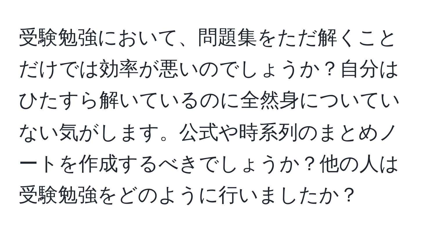 受験勉強において、問題集をただ解くことだけでは効率が悪いのでしょうか？自分はひたすら解いているのに全然身についていない気がします。公式や時系列のまとめノートを作成するべきでしょうか？他の人は受験勉強をどのように行いましたか？