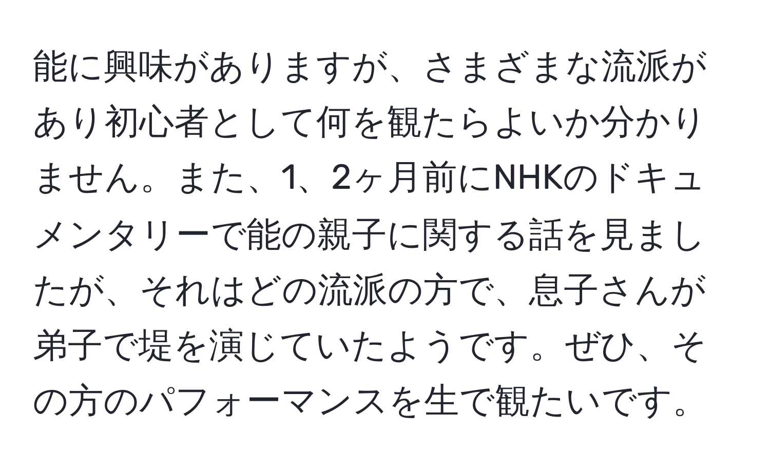 能に興味がありますが、さまざまな流派があり初心者として何を観たらよいか分かりません。また、1、2ヶ月前にNHKのドキュメンタリーで能の親子に関する話を見ましたが、それはどの流派の方で、息子さんが弟子で堤を演じていたようです。ぜひ、その方のパフォーマンスを生で観たいです。