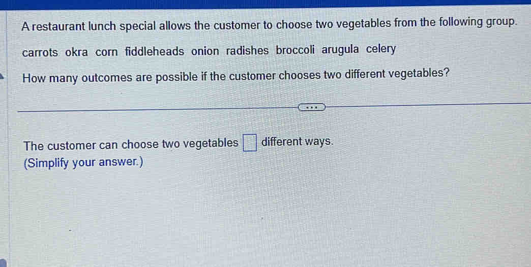 A restaurant lunch special allows the customer to choose two vegetables from the following group. 
carrots okra corn fiddleheads onion radishes broccoli arugula celery 
How many outcomes are possible if the customer chooses two different vegetables? 
The customer can choose two vegetables □ different ways. 
(Simplify your answer.)