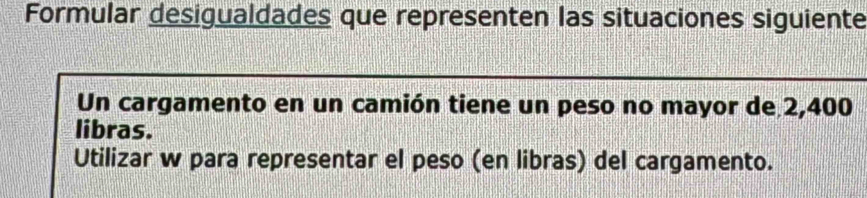 Formular desigualdades que representen las situaciones siguiente 
Un cargamento en un camión tiene un peso no mayor de 2,400
libras. 
Utilizar w para representar el peso (en libras) del cargamento.