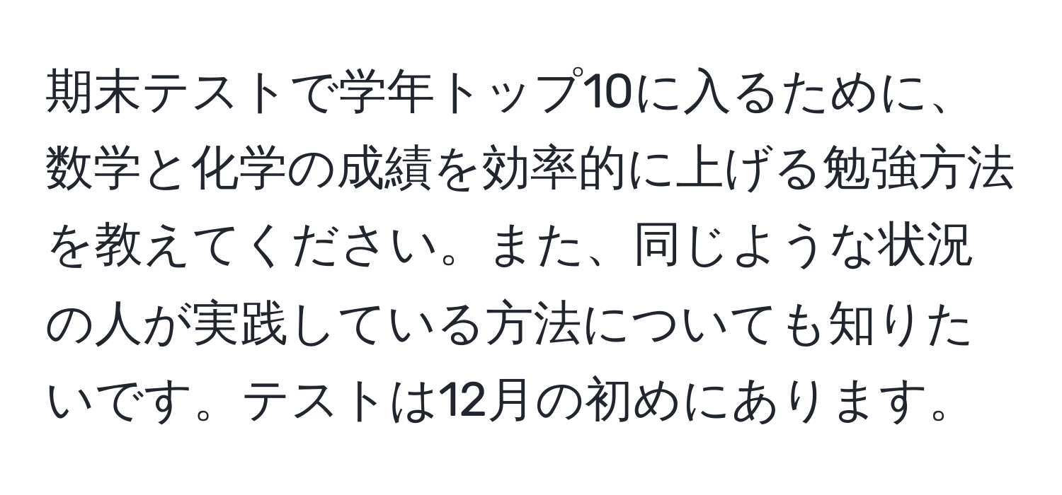 期末テストで学年トップ10に入るために、数学と化学の成績を効率的に上げる勉強方法を教えてください。また、同じような状況の人が実践している方法についても知りたいです。テストは12月の初めにあります。