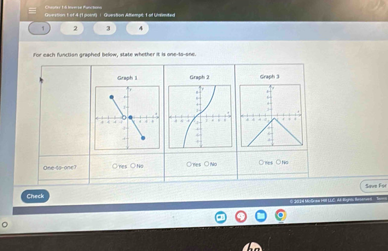 Chroter 16 Inverse Functions
Question 1 of 4 (1 point) | Question Attempt: 1 of Unlimited
1 2 3 4
For each function graphed below, state whether it is one-to-one.
Graph 1 Graph 2 Graph 3
y
6
4
2
4 4 4 6
a
4
One-to-one? ○Yes ○No Yes bigcirc No ○Yes ○No
Save For
Check
© 2024 McGraw Hill LLC. All Rights Reserved. =