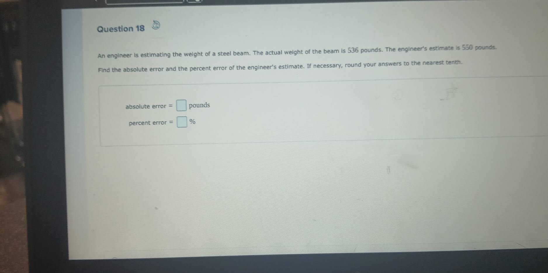 An engineer is estimating the weight of a steel beam. The actual weight of the beam is 536 pounds. The engineer's estimate is 550 pounds. 
Find the absolute error and the percent error of the engineer's estimate. If necessary, round your answers to the nearest tenth. 
absolute error =□ pounds
percent error =□ %