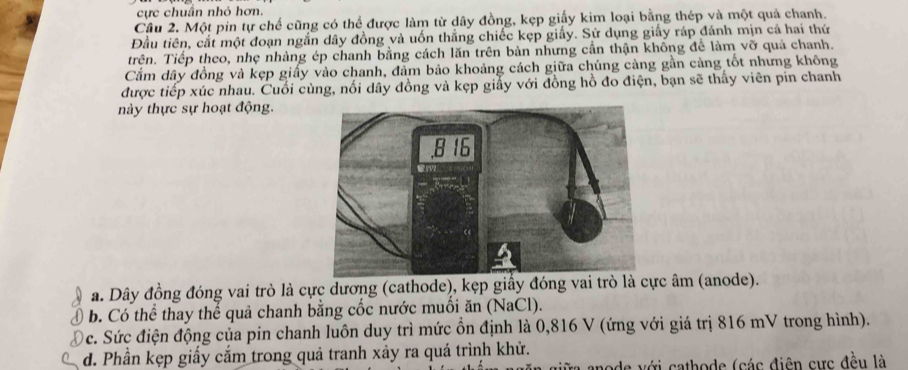 cực chuân nhỏ hơn.
Câu 2. Một pin tự chế cũng có thể được làm từ dây đồng, kẹp giấy kim loại bằng thép và một quả chanh.
Đầu tiên, cắt một đoạn ngắn dây đồng và uốn thắng chiếc kẹp giấy. Sử dụng giấy ráp đánh mịn cả hai thứ
trên. Tiếp theo, nhẹ nhàng ép chanh bằng cách lăn trên bản nhưng cần thận không để làm vỡ quả chanh.
Cắm dây đồng và kẹp giấy vào chanh, đảm bảo khoảng cách giữa chúng càng gần càng tốt nhưng không
được tiếp xúc nhau. Cuối cùng, nối dây đồng và kẹp giấy với đồng hồ đo điện, bạn sẽ thấy viên pin chanh
này thực sự hoạt động.
a. Dây đồng đóng vai trò là cực dương (cathode), kẹp giấy đóng vai trò là cực âm (anode).
b. Có thể thay thể quả chanh bằng cốc nước muối ăn (NaCl).
c. Sức điện động của pin chanh luôn duy trì mức ồn định là 0,816 V (ứng với giá trị 816 mV trong hình).
d. Phần kẹp giấy cắm trong quả tranh xảy ra quá trình khử.
iữa anode với cathode (các điện cực đều là