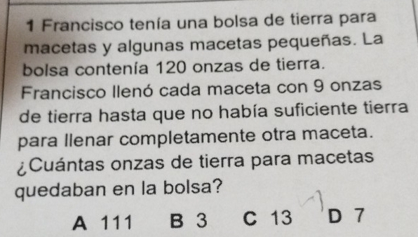 Francisco tenía una bolsa de tierra para
macetas y algunas macetas pequeñas. La
bolsa contenía 120 onzas de tierra.
Francisco llenó cada maceta con 9 onzas
de tierra hasta que no había suficiente tierra
para llenar completamente otra maceta.
¿Cuántas onzas de tierra para macetas
quedaban en la bolsa?
A 111 B 3 C 13 D 7