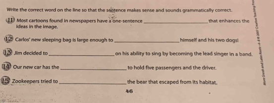 Write the correct word on the line so that the sentence makes sense and sounds grammatically correct. 
11 Most cartoons found in newspapers have a one-sentence _that enhances the 
ideas in the image. 
12 Carlos' new sleeping bag is large enough to _himself and his two dogs! 
1 Jim decided to _on his ability to sing by becoming the lead singer in a band. 
14 Our new car has the _to hold five passengers and the driver.
15 Zookeepers tried to _the bear that escaped from its habitat. 
46