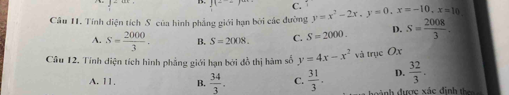 CLC 
B. J(2-2
C.
Câu 11. Tính diện tích S của hình phẳng giới hạn bởi các đường y=x^2-2x, y=0, x=-10, x=10,
A. S= 2000/3 . B. S=2008. C. S=2000. D. S= 2008/3 . 
Câu 12. Tính diện tích hình phẳng giới hạn bởi đồ thị hàm số y=4x-x^2 và trục Ox
D.  32/3 .
A. 11.
C.
B.  34/3 .  31/3 . h ành được xác định the